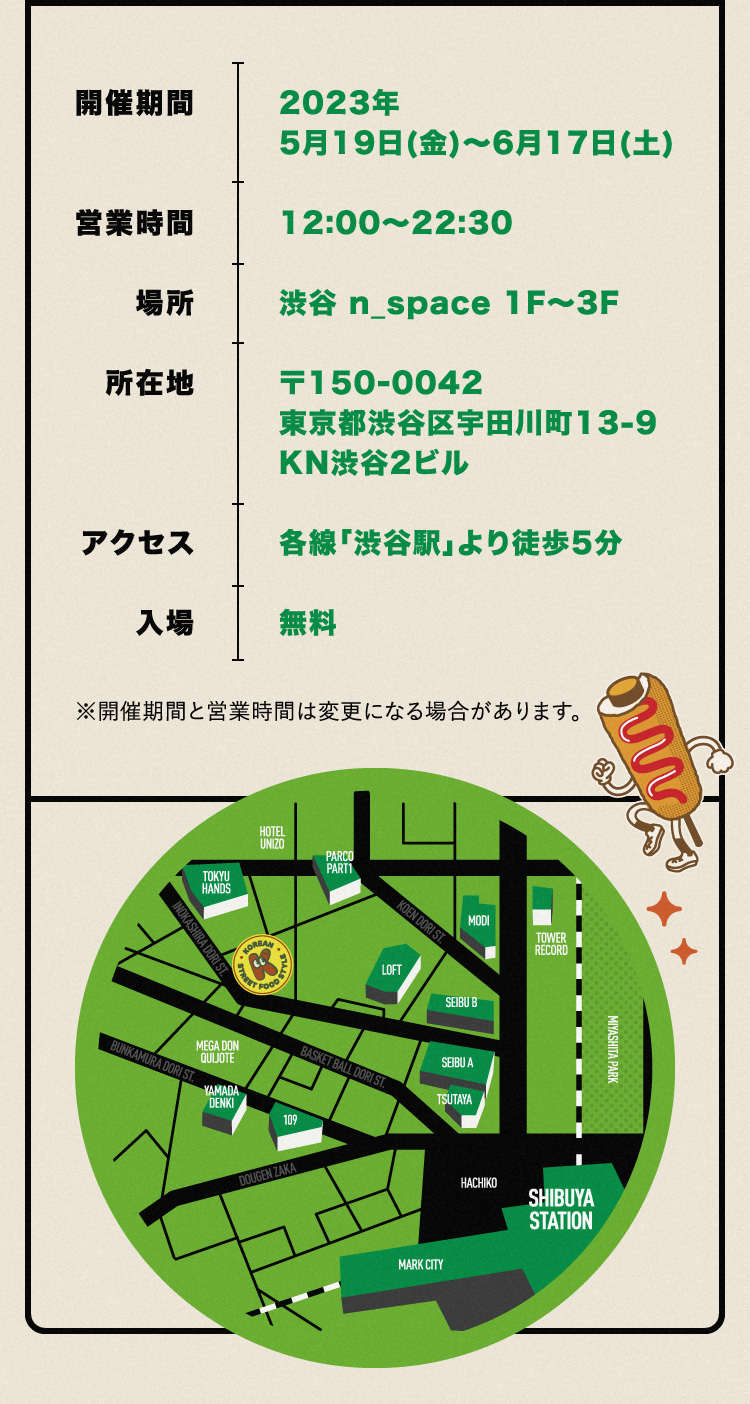 開催期間：2023年 5月19日(金)～6月17日(土)／営業時間：12:00～22:30／場所：渋谷 n_space 1F～3F／所在地：〒150-0042 東京都渋谷区宇田川町13-9 KN渋谷2ビル／アクセス：各線「渋谷駅」より徒歩5分／入場：無料 ※開催期間と営業時間は変更になる場合があります。